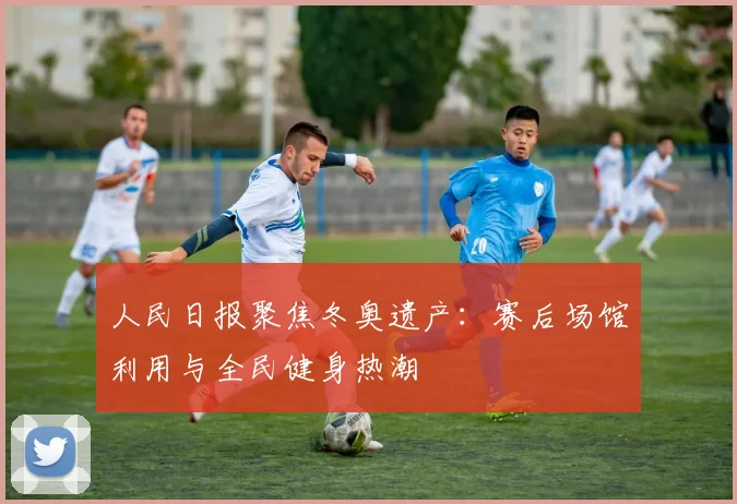 人民日报聚焦冬奥遗产：赛后场馆利用与全民健身热潮