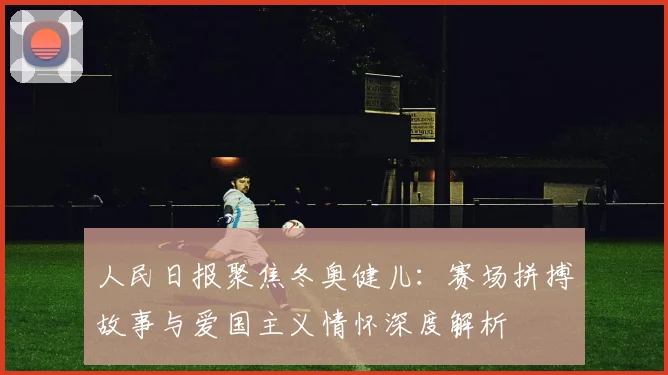 人民日报聚焦冬奥健儿：赛场拼搏故事与爱国主义情怀深度解析