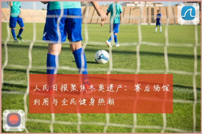 人民日报聚焦冬奥遗产：赛后场馆利用与全民健身热潮