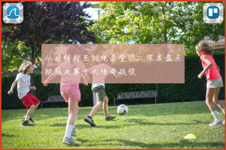 从逆转封王到绝杀登顶：深度盘点欧冠决赛十大传奇战役