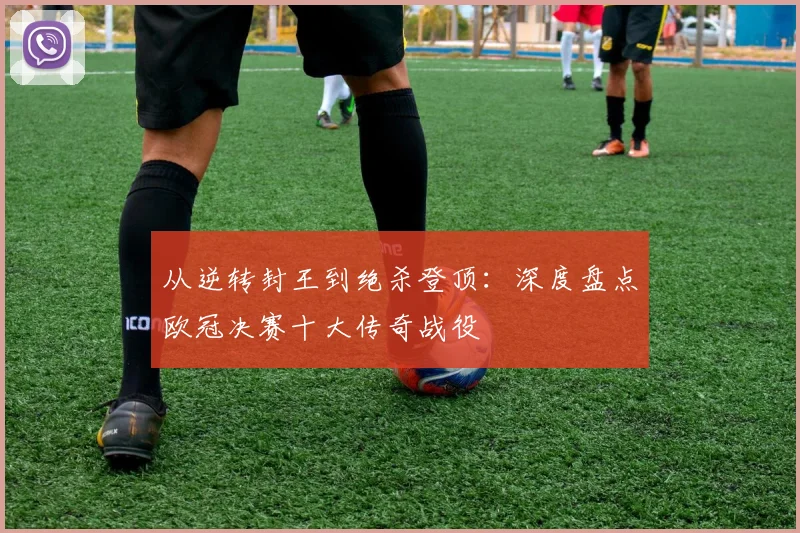 从逆转封王到绝杀登顶：深度盘点欧冠决赛十大传奇战役