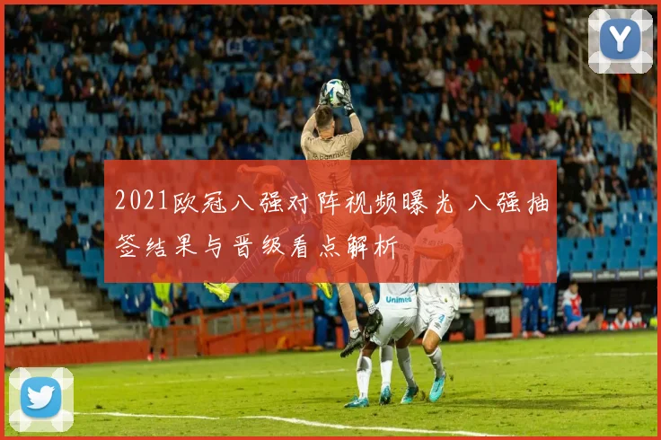 2021欧冠八强对阵视频曝光 八强抽签结果与晋级看点解析
