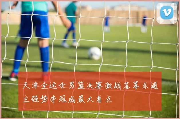 天津全运会男篮决赛激战落幕东道主强势夺冠成最大看点
