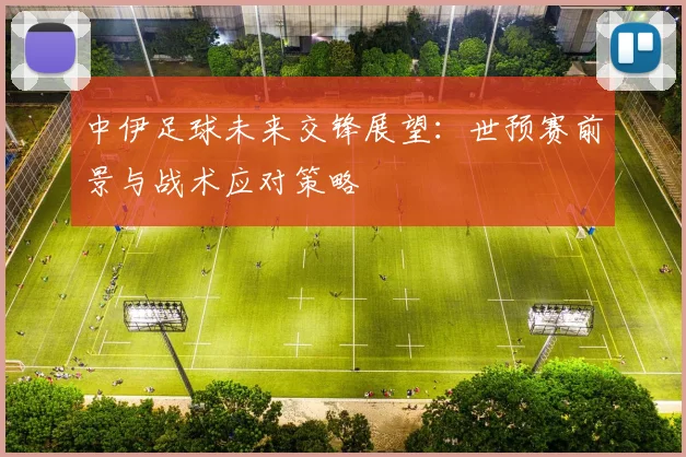 中伊足球未来交锋展望：世预赛前景与战术应对策略