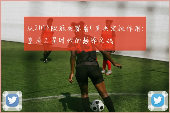 从2018欧冠决赛看C罗决定性作用：皇马巨星时代的巅峰之战