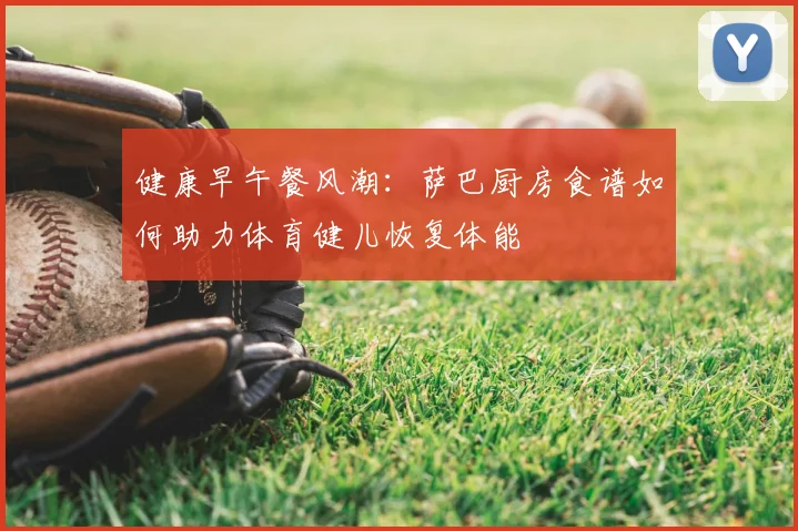 健康早午餐风潮：萨巴厨房食谱如何助力体育健儿恢复体能