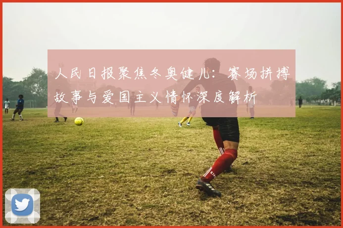 人民日报聚焦冬奥健儿：赛场拼搏故事与爱国主义情怀深度解析