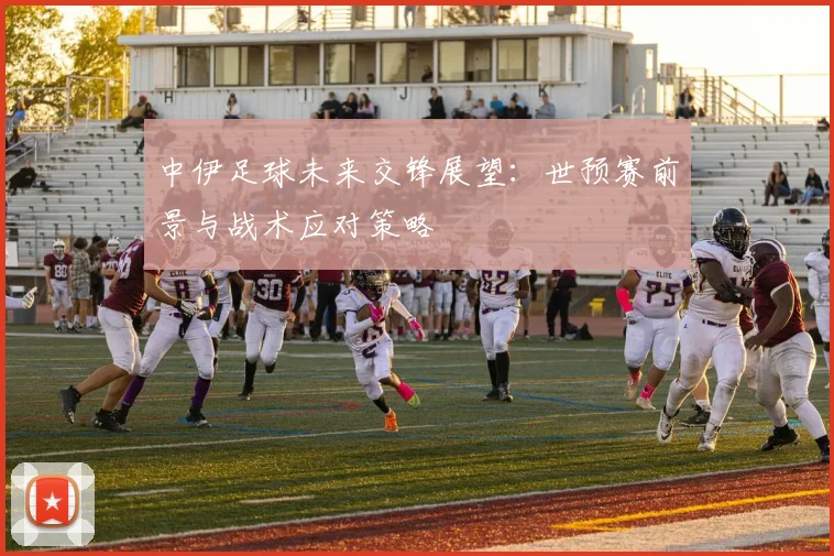 中伊足球未来交锋展望：世预赛前景与战术应对策略