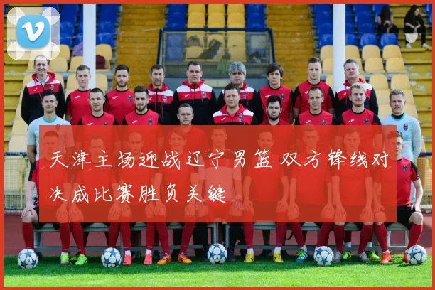 天津主场迎战辽宁男篮 双方锋线对决成比赛胜负关键