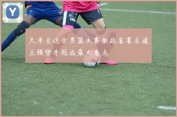 天津全运会男篮决赛激战落幕东道主强势夺冠成最大看点