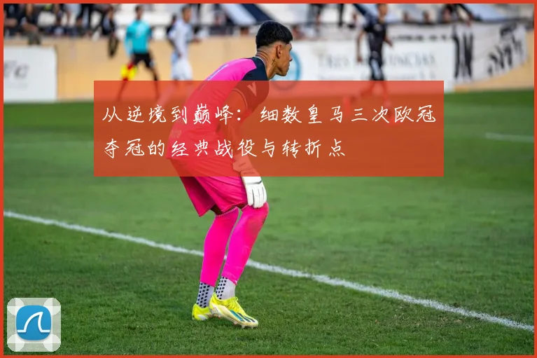 从逆境到巅峰：细数皇马三次欧冠夺冠的经典战役与转折点